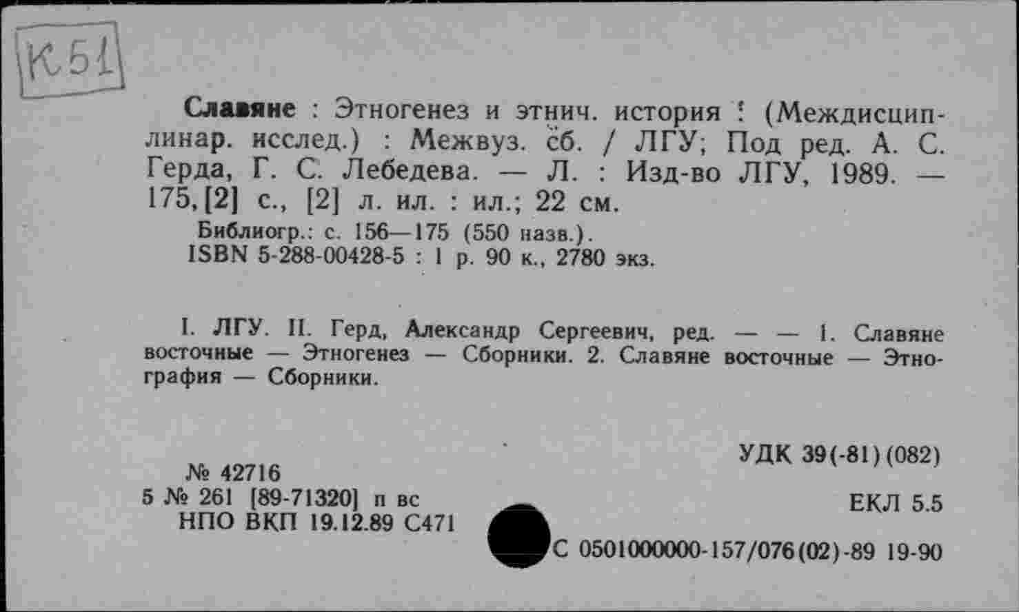 ﻿Славяне : Этногенез и этнич. история ' (Междисцип-линар. исслед.) : Межвуз. сб. / ЛГУ; Под ред. А. С. Герда, Г. С. Лебедева. — Л. : Изд-во ЛГУ, 1989. — 175,(2] с., [2] л. ил. : ил.; 22 см.
Библиогр.: с. 156—175 (550 назв.).
ISBN 5-288-00428-5 : 1 р. 90 к., 2780 экз.
I. ЛГУ. II. Герд, Александр Сергеевич, ред. — — 1. Славяне восточные — Этногенез — Сборники. 2. Славяне восточные — Этнография — Сборники.
№ 42716
5 № 261 [89-71320] п вс НПО ВКП 19.12.89 С471
УДК 39(-81)(082)
ЕКЛ 5.5
С 0501000000-157/076(02)-89 19-90